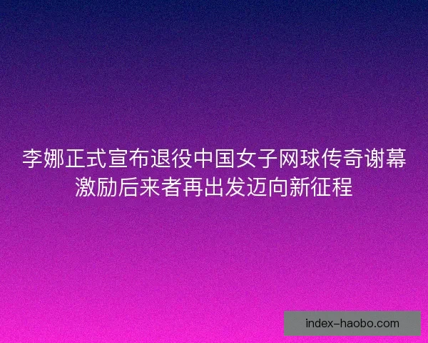 李娜正式宣布退役中国女子网球传奇谢幕激励后来者再出发迈向新征程
